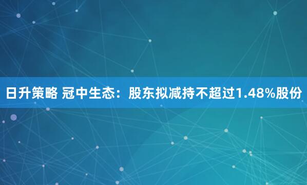 日升策略 冠中生态：股东拟减持不超过1.48%股份