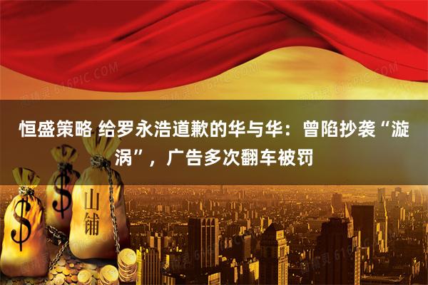 恒盛策略 给罗永浩道歉的华与华：曾陷抄袭“漩涡”，广告多次翻车被罚
