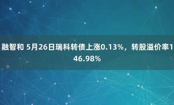 融智和 5月26日瑞科转债上涨0.13%，转股溢价率146.98%