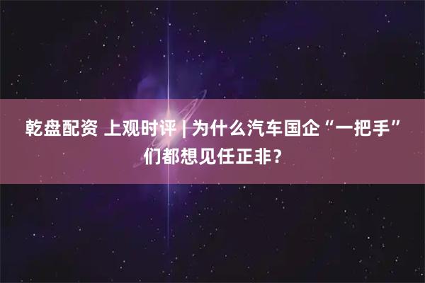 乾盘配资 上观时评 | 为什么汽车国企“一把手”们都想见任正非？