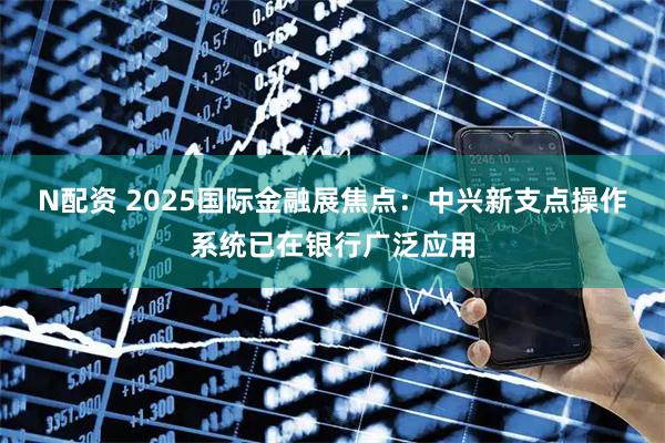 N配资 2025国际金融展焦点：中兴新支点操作系统已在银行广泛应用