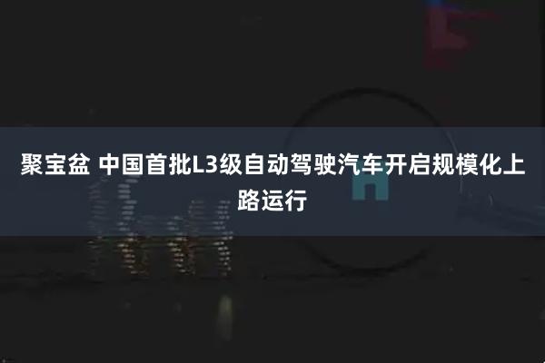 聚宝盆 中国首批L3级自动驾驶汽车开启规模化上路运行