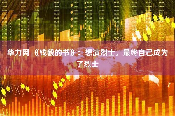 华力网 《钱毅的书》：想演烈士，最终自己成为了烈士