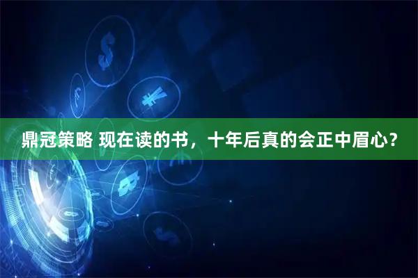 鼎冠策略 现在读的书，十年后真的会正中眉心？