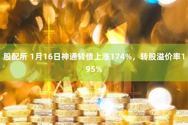 股配所 1月16日神通转债上涨174%，转股溢价率195%