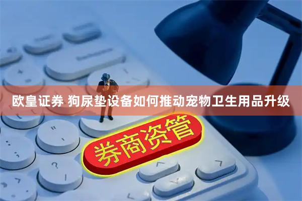 欧皇证券 狗尿垫设备如何推动宠物卫生用品升级