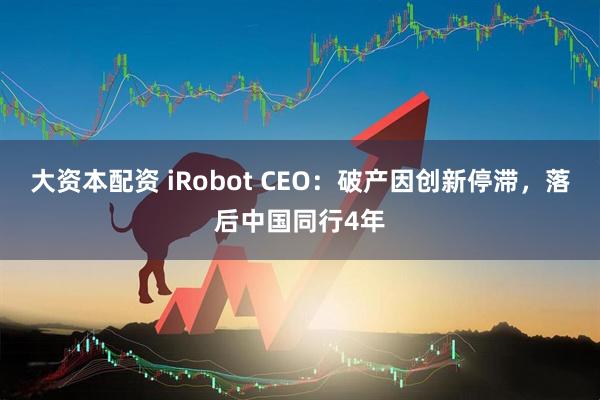 大资本配资 iRobot CEO：破产因创新停滞，落后中国同行4年