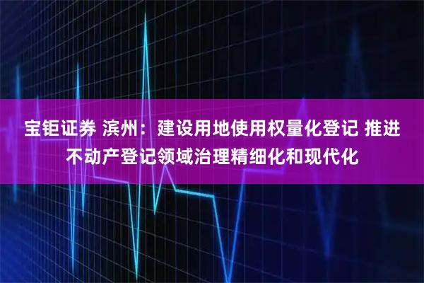 宝钜证券 滨州：建设用地使用权量化登记 推进不动产登记领域治理精细化和现代化
