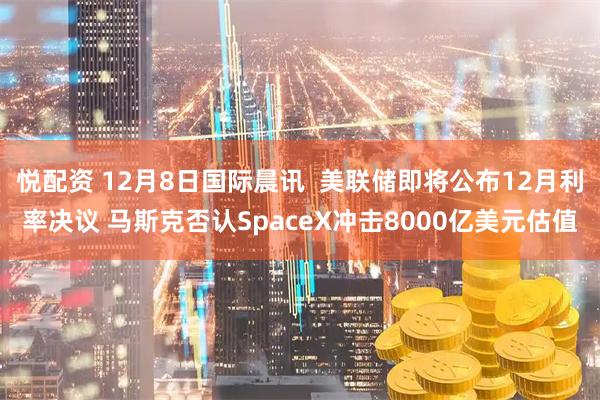 悦配资 12月8日国际晨讯  美联储即将公布12月利率决议 马斯克否认SpaceX冲击8000亿美元估值