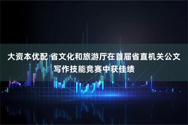 大资本优配 省文化和旅游厅在首届省直机关公文写作技能竞赛中获佳绩