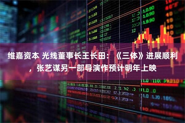 维嘉资本 光线董事长王长田：《三体》进展顺利，张艺谋另一部导演作预计明年上映