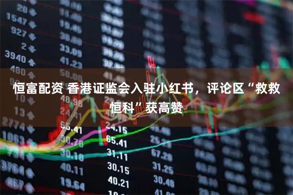 恒富配资 香港证监会入驻小红书，评论区“救救恒科”获高赞