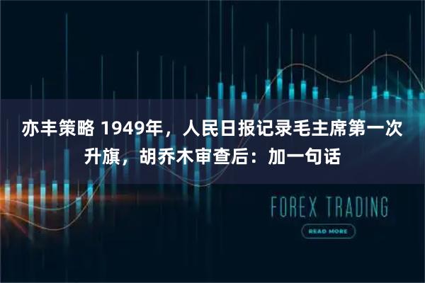亦丰策略 1949年，人民日报记录毛主席第一次升旗，胡乔木审查后：加一句话