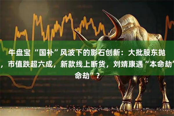 牛盘宝 “国补”风波下的影石创新：大批股东抛售，市值跌超六成，新款线上断货，刘靖康遇“本命劫”？
