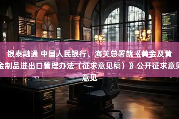 银泰融通 中国人民银行、海关总署就《黄金及黄金制品进出口管理办法（征求意见稿）》公开征求意见