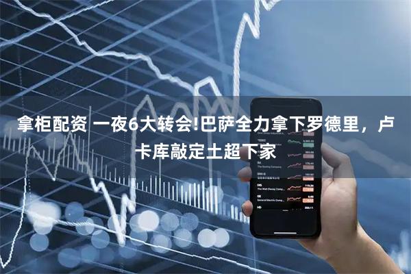 拿柜配资 一夜6大转会!巴萨全力拿下罗德里，卢卡库敲定土超下家