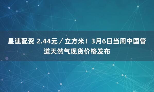 星速配资 2.44元/立方米!3月6日当周中国管道天然气现货价格发布